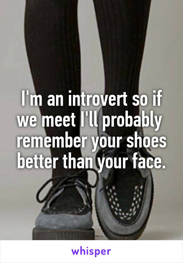 I'm an introvert so if we meet I'll probably  remember your shoes better than your face.