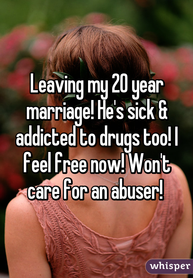 Leaving my 20 year marriage! He's sick & addicted to drugs too! I feel free now! Won't care for an abuser! 