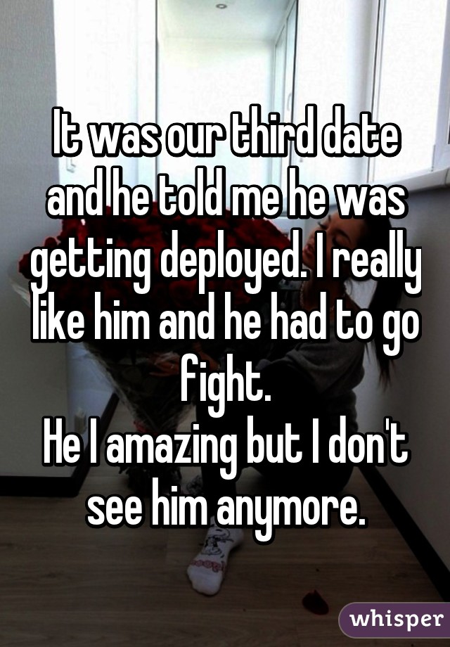 It was our third date and he told me he was getting deployed. I really like him and he had to go fight.
He I amazing but I don't see him anymore.
