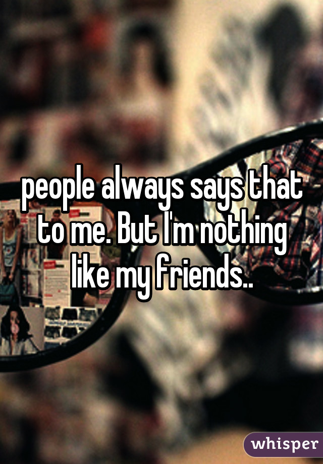 people always says that to me. But I'm nothing like my friends..