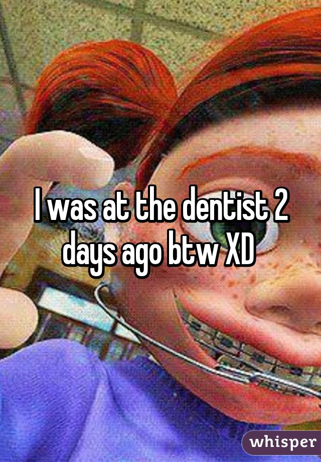 I was at the dentist 2 days ago btw XD 