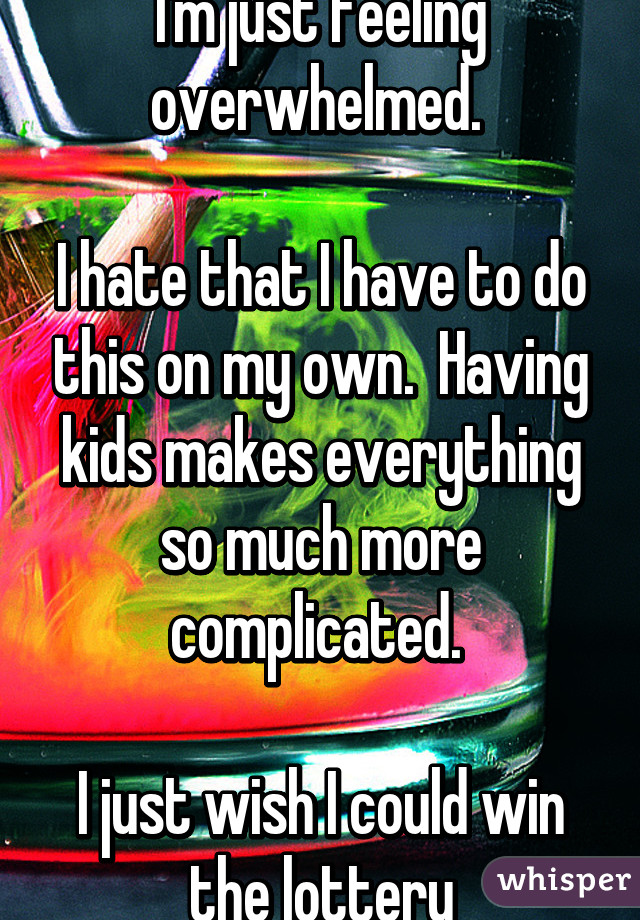I'm just feeling overwhelmed. 

I hate that I have to do this on my own.  Having kids makes everything so much more complicated. 

I just wish I could win the lottery