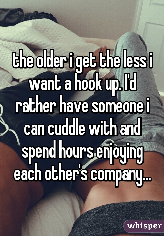 the older i get the less i want a hook up. I'd rather have someone i can cuddle with and spend hours enjoying each other's company...