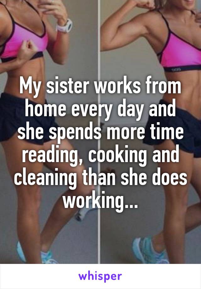 My sister works from home every day and she spends more time reading, cooking and cleaning than she does working...