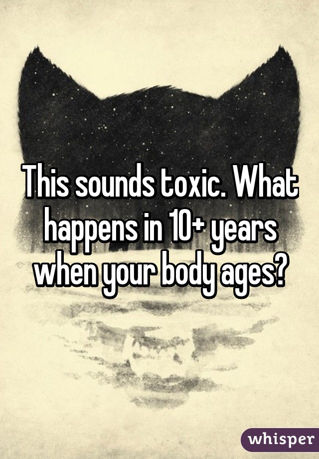 This sounds toxic. What happens in 10+ years when your body ages?