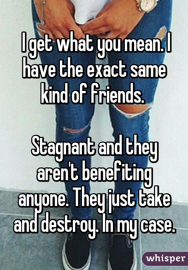  I get what you mean. I have the exact same kind of friends. 

Stagnant and they aren't benefiting anyone. They just take and destroy. In my case.