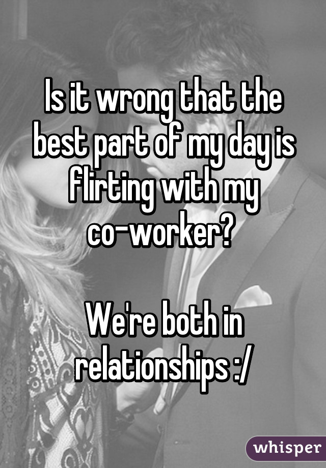 Is it wrong that the best part of my day is flirting with my co-worker? 

We're both in relationships :/