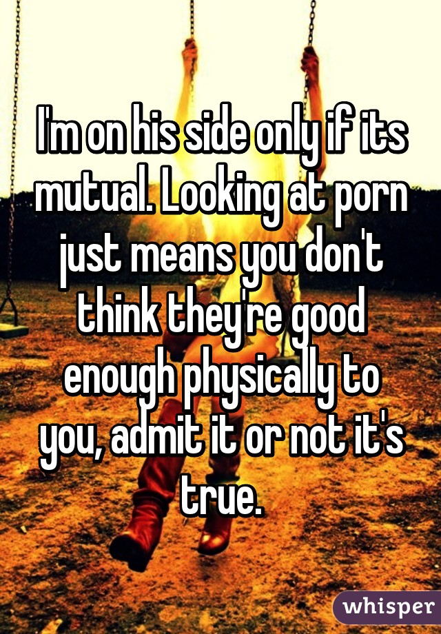 I'm on his side only if its mutual. Looking at porn just means you don't think they're good enough physically to you, admit it or not it's true.