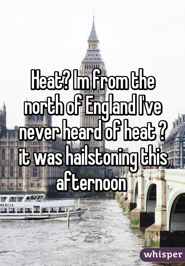 Heat? Im from the north of England I've never heard of heat 😂 it was hailstoning this afternoon 