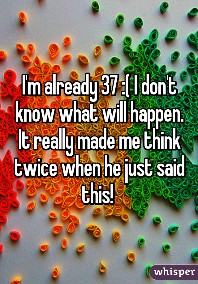 I'm already 37 :( I don't know what will happen. It really made me think twice when he just said this! 