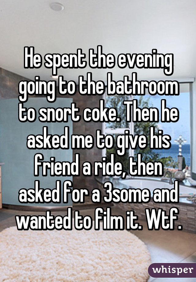 He spent the evening going to the bathroom to snort coke. Then he asked me to give his friend a ride, then asked for a 3some and wanted to film it. Wtf.