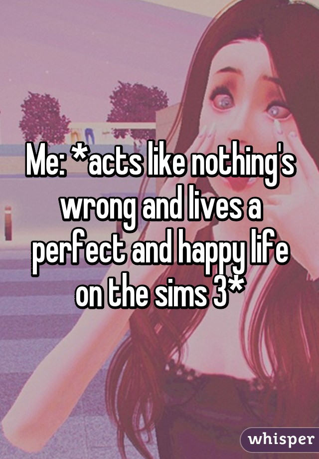 Me: *acts like nothing's wrong and lives a perfect and happy life on the sims 3*