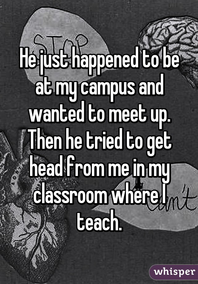 He just happened to be at my campus and wanted to meet up. Then he tried to get head from me in my classroom where I teach.