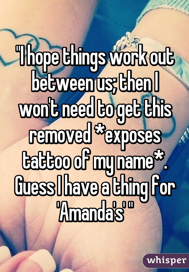 "I hope things work out between us; then I won't need to get this removed *exposes tattoo of my name*. Guess I have a thing for 'Amanda's' "