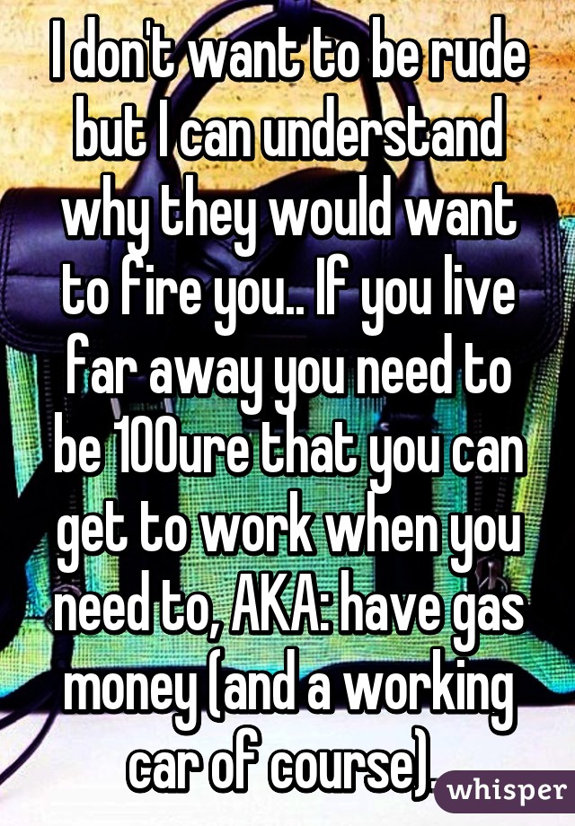 I don't want to be rude but I can understand why they would want to fire you.. If you live far away you need to be 100% sure that you can get to work when you need to, AKA: have gas money (and a working car of course). 