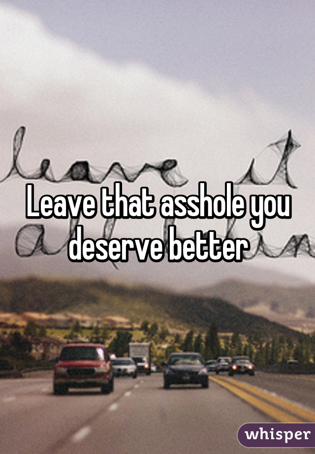 Leave that asshole you deserve better