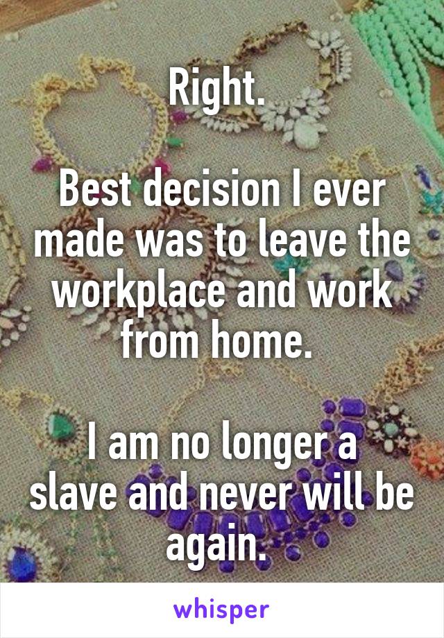 Right. 

Best decision I ever made was to leave the workplace and work from home. 

I am no longer a slave and never will be again. 