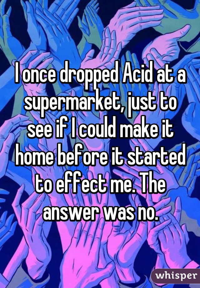 I once dropped Acid at a supermarket, just to see if I could make it home before it started to effect me. The answer was no.
