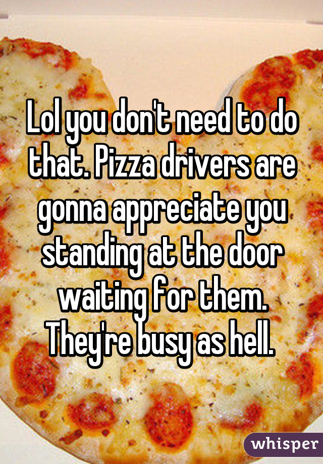 Lol you don't need to do that. Pizza drivers are gonna appreciate you standing at the door waiting for them. They're busy as hell. 