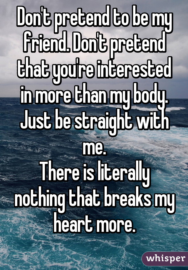 Don't pretend to be my friend. Don't pretend that you're interested in more than my body. Just be straight with me.
There is literally nothing that breaks my heart more.
