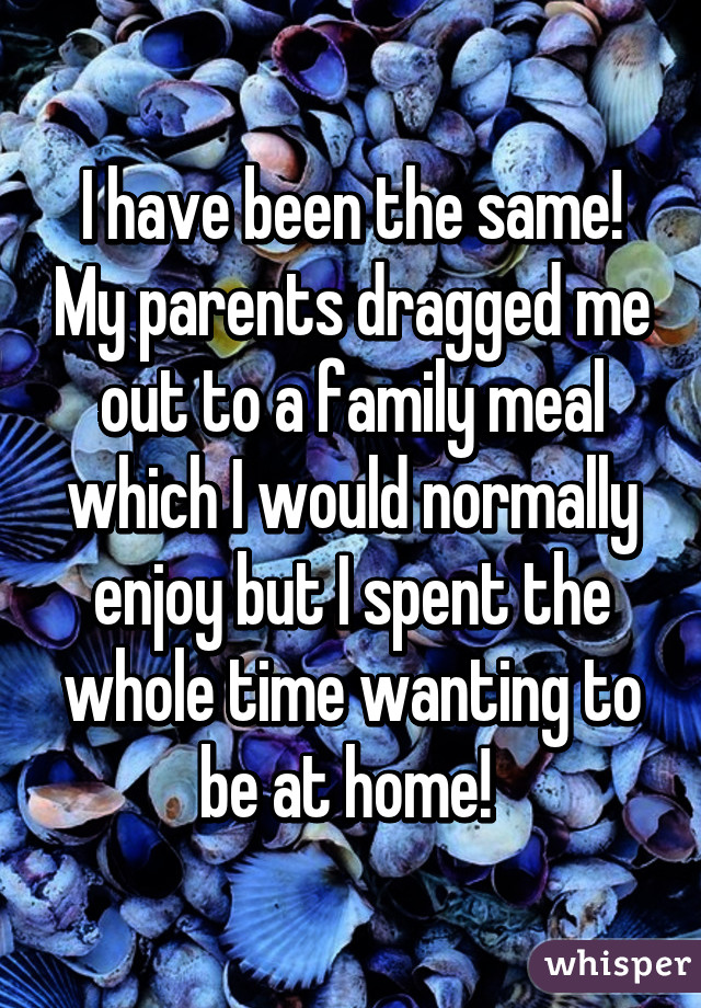 I have been the same! My parents dragged me out to a family meal which I would normally enjoy but I spent the whole time wanting to be at home! 