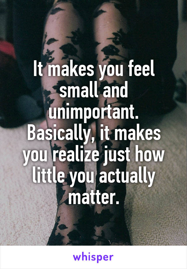 It makes you feel small and unimportant. Basically, it makes you realize just how little you actually matter.