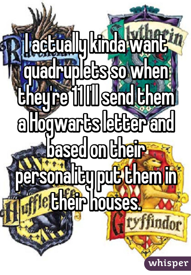 I actually kinda want quadruplets so when they're 11 I'll send them a Hogwarts letter and based on their personality put them in their houses.

