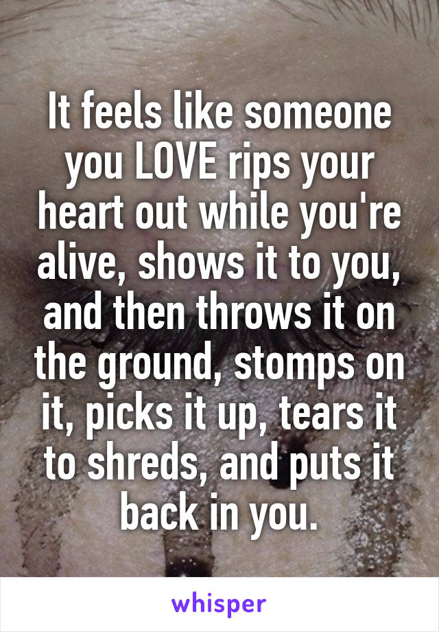 It feels like someone you LOVE rips your heart out while you're alive, shows it to you, and then throws it on the ground, stomps on it, picks it up, tears it to shreds, and puts it back in you.