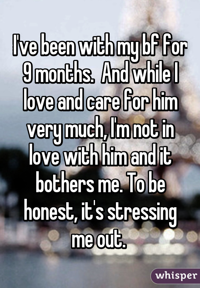 I've been with my bf for 9 months.  And while I love and care for him very much, I'm not in love with him and it bothers me. To be honest, it's stressing me out. 