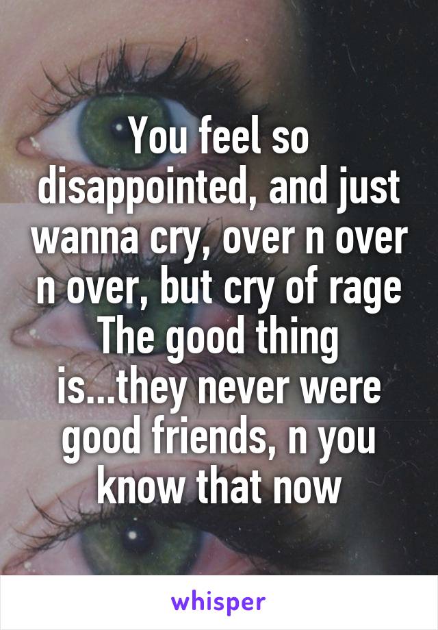 You feel so disappointed, and just wanna cry, over n over n over, but cry of rage
The good thing is...they never were good friends, n you know that now