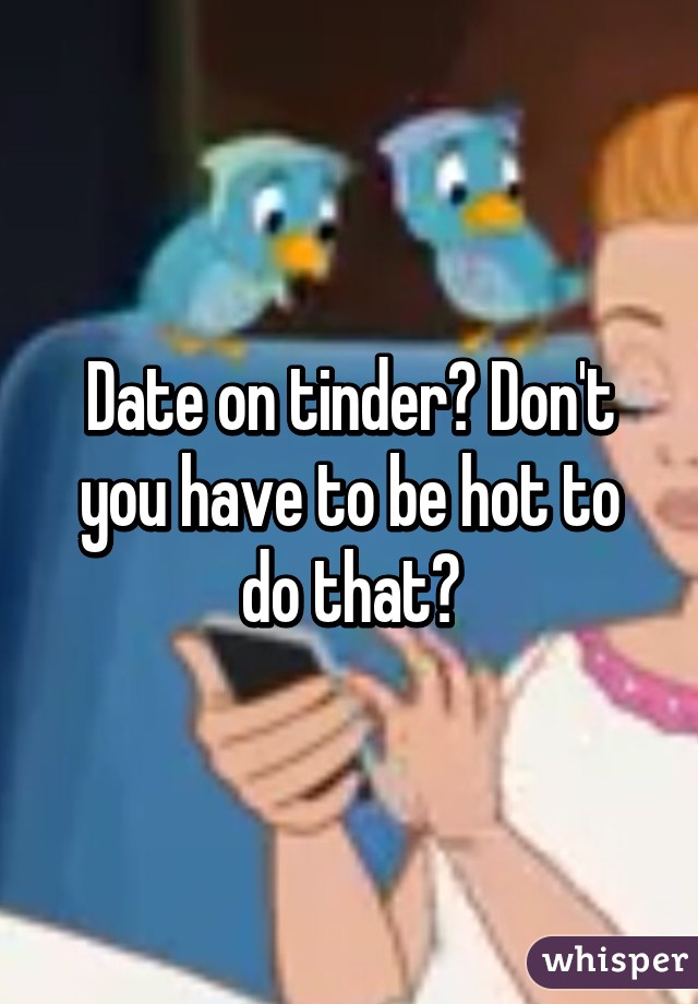 Date on tinder? Don't you have to be hot to do that?