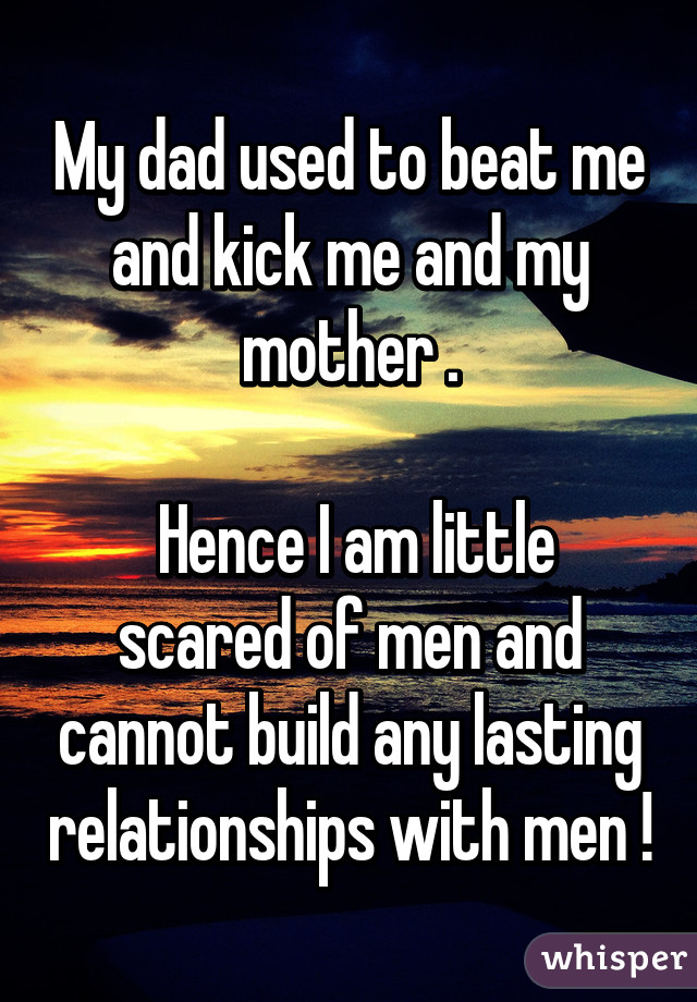 My dad used to beat me and kick me and my mother .

 Hence I am little scared of men and cannot build any lasting relationships with men !