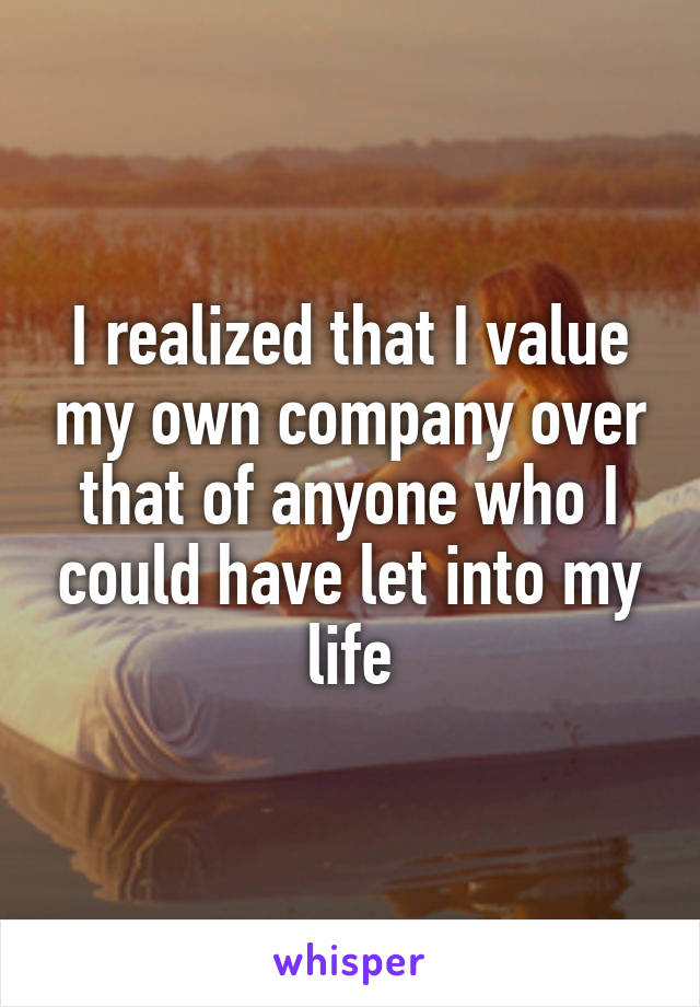 I realized that I value my own company over that of anyone who I could have let into my life