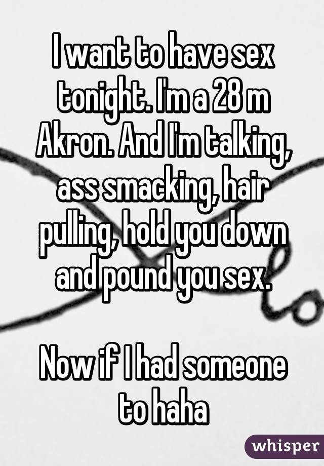 I want to have sex tonight. I'm a 28 m Akron. And I'm talking, ass smacking, hair pulling, hold you down and pound you sex.

Now if I had someone to haha