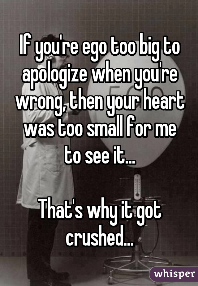 If you're ego too big to apologize when you're wrong, then your heart was too small for me to see it...

That's why it got crushed...