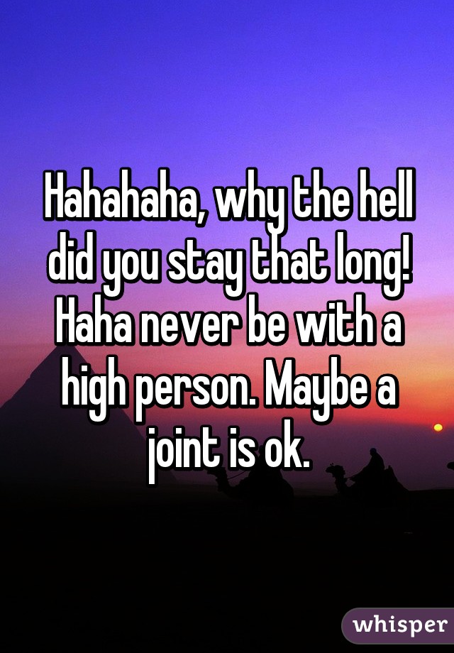 Hahahaha, why the hell did you stay that long! Haha never be with a high person. Maybe a joint is ok.