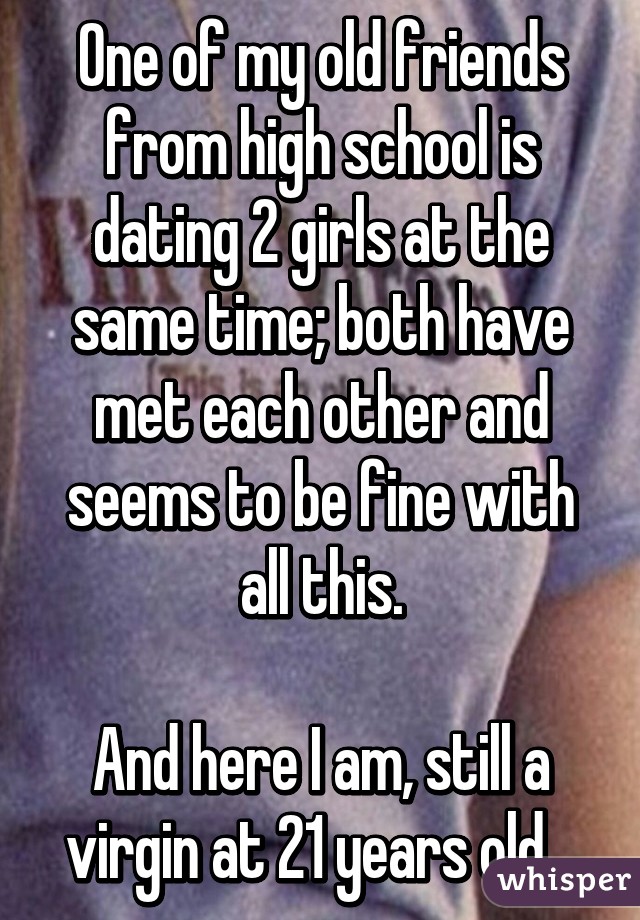 One of my old friends from high school is dating 2 girls at the same time; both have met each other and seems to be fine with all this.

And here I am, still a virgin at 21 years old...