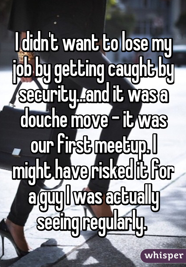 I didn't want to lose my job by getting caught by security...and it was a douche move - it was our first meetup. I might have risked it for a guy I was actually seeing regularly. 