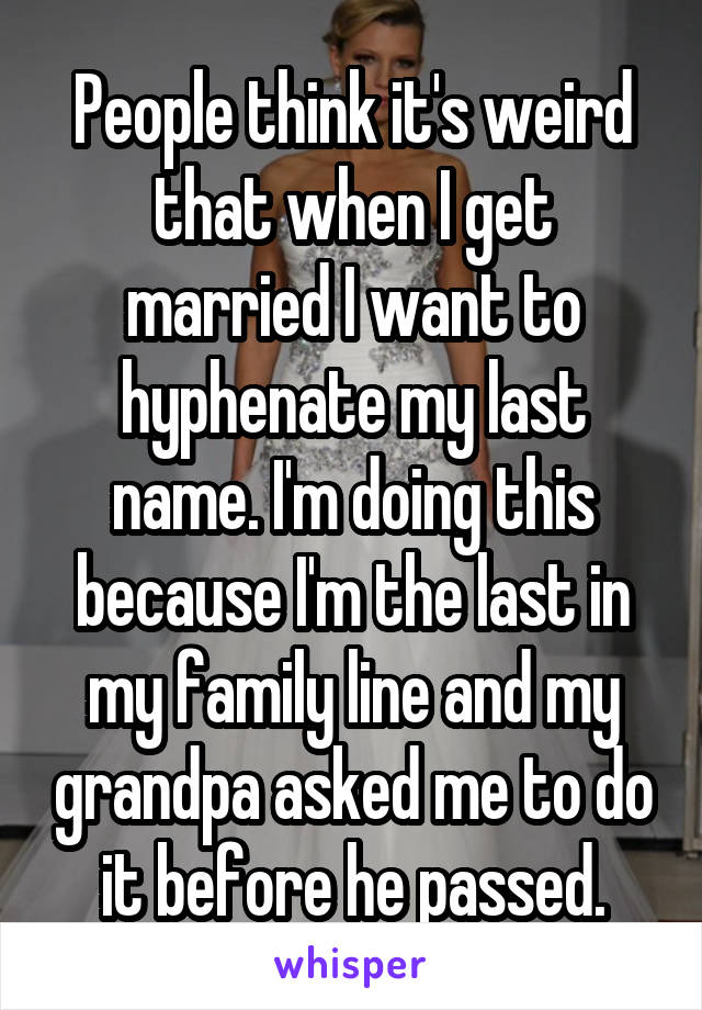People think it's weird that when I get married I want to hyphenate my last name. I'm doing this because I'm the last in my family line and my grandpa asked me to do it before he passed.