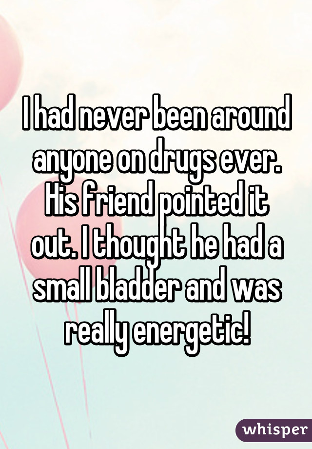 I had never been around anyone on drugs ever. His friend pointed it out. I thought he had a small bladder and was really energetic!