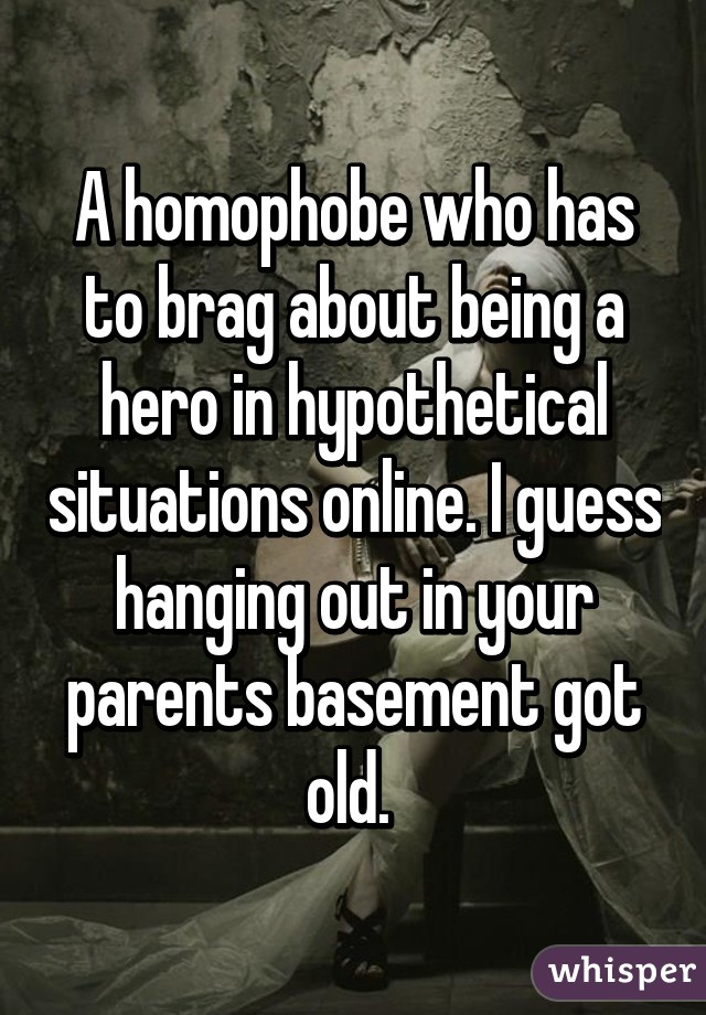 A homophobe who has to brag about being a hero in hypothetical situations online. I guess hanging out in your parents basement got old. 