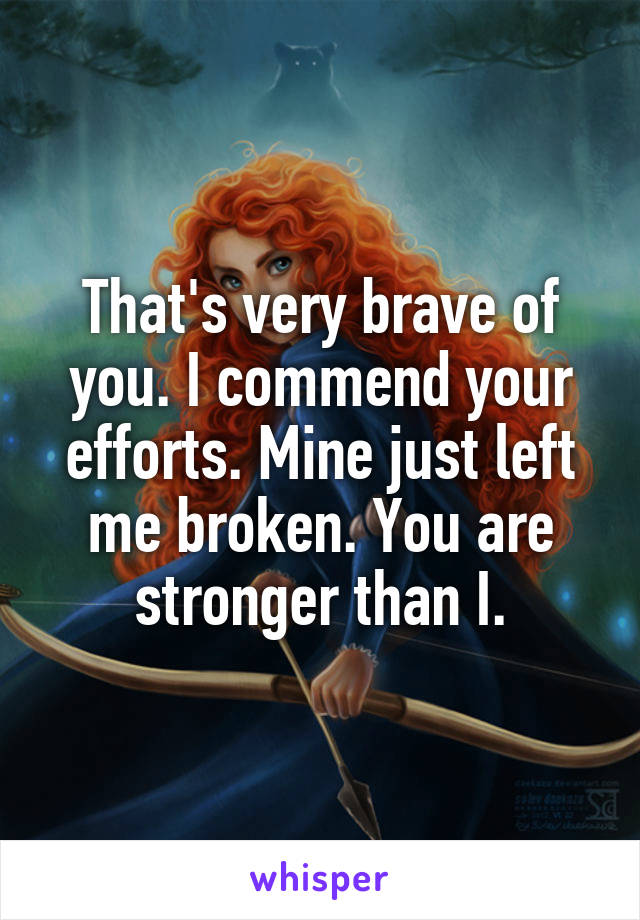 That's very brave of you. I commend your efforts. Mine just left me broken. You are stronger than I.