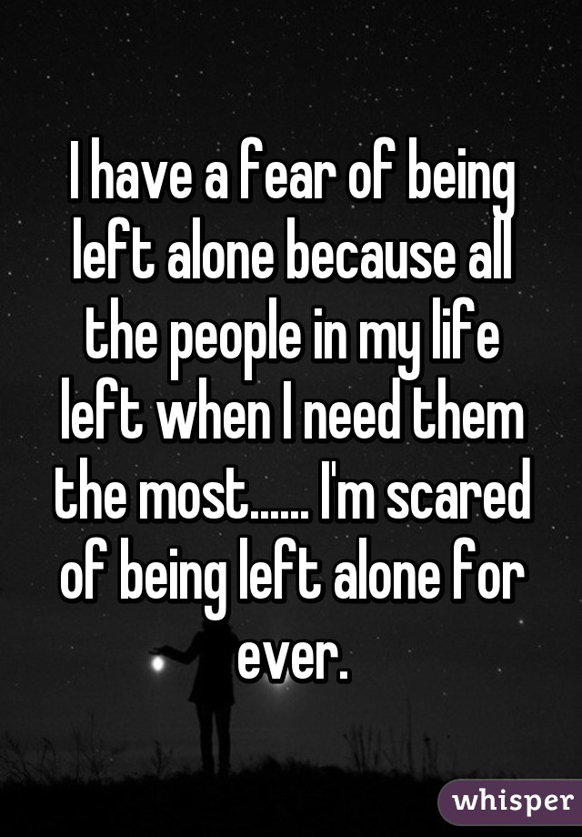 I have a fear of being left alone because all the people in my life left when I need them the most...... I'm scared of being left alone for ever.