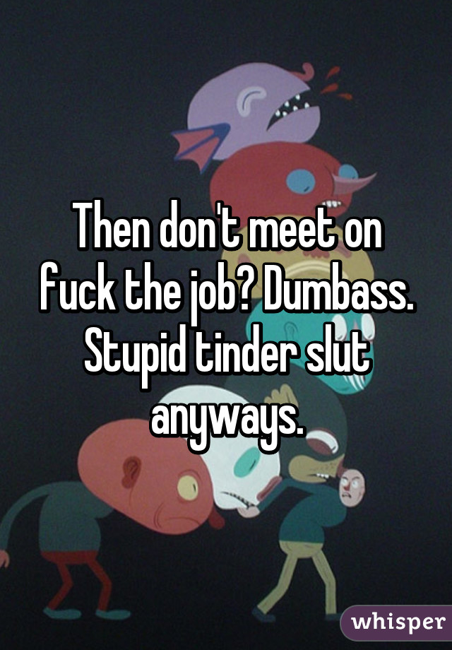 Then don't meet on fuck the job? Dumbass. Stupid tinder slut anyways.