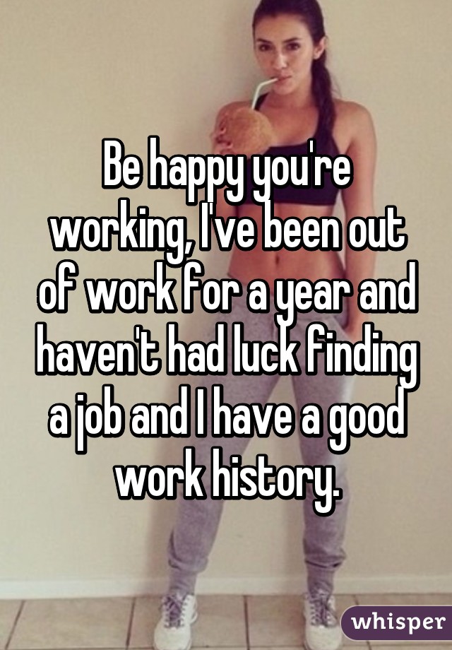 Be happy you're working, I've been out of work for a year and haven't had luck finding a job and I have a good work history.