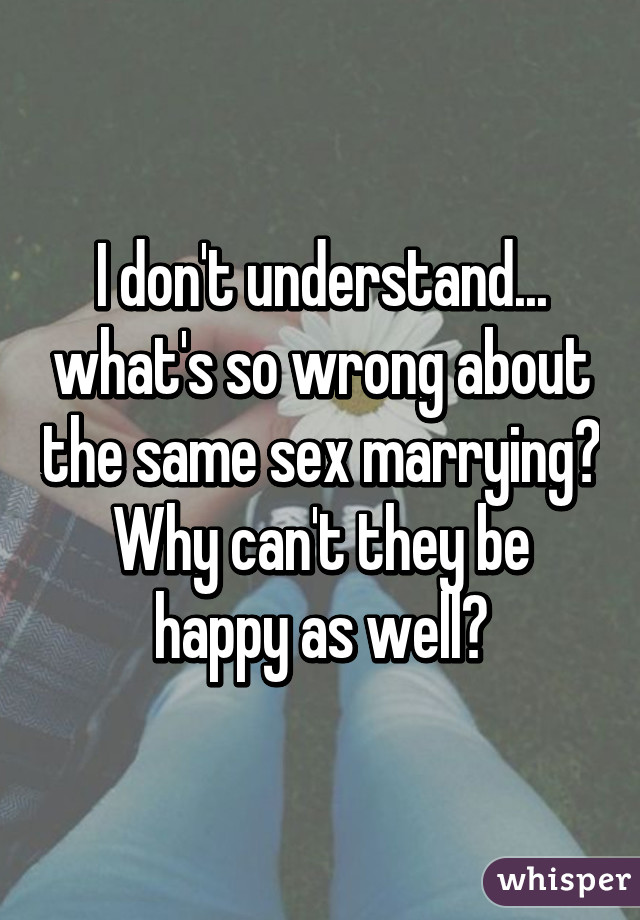 I don't understand... what's so wrong about the same sex marrying? Why can't they be happy as well?