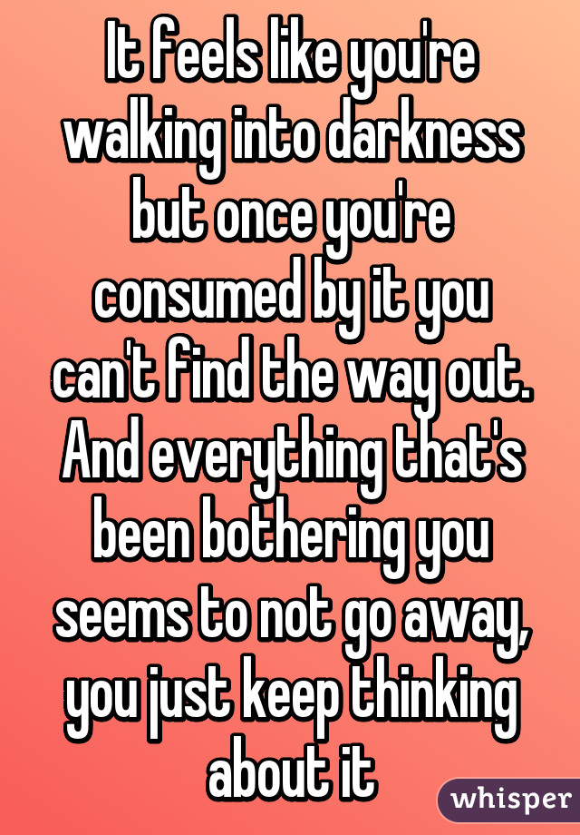 It feels like you're walking into darkness but once you're consumed by it you can't find the way out. And everything that's been bothering you seems to not go away, you just keep thinking about it