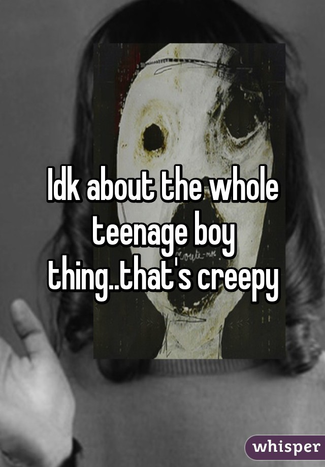 Idk about the whole teenage boy thing..that's creepy
