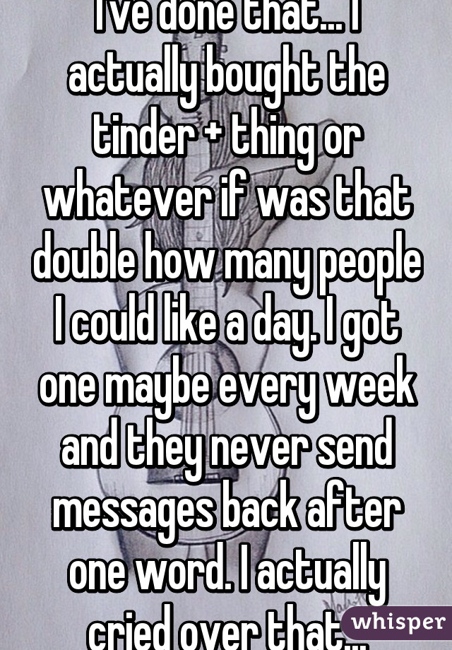 I've done that... I actually bought the tinder + thing or whatever if was that double how many people I could like a day. I got one maybe every week and they never send messages back after one word. I actually cried over that...