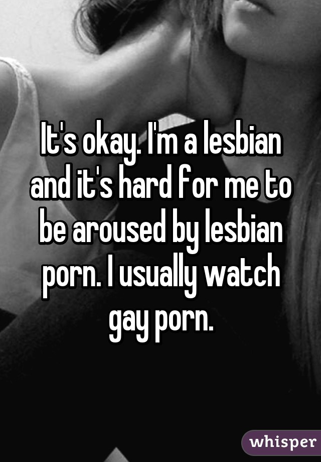 It's okay. I'm a lesbian and it's hard for me to be aroused by lesbian porn. I usually watch gay porn.